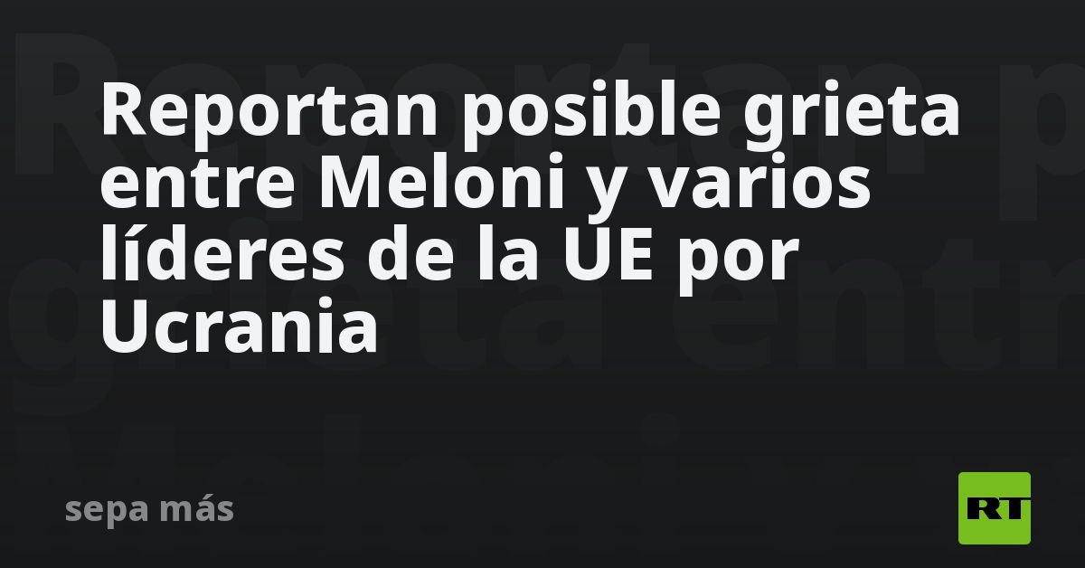 Reportan posible grieta entre Meloni y varios líderes de la UE por Ucrania