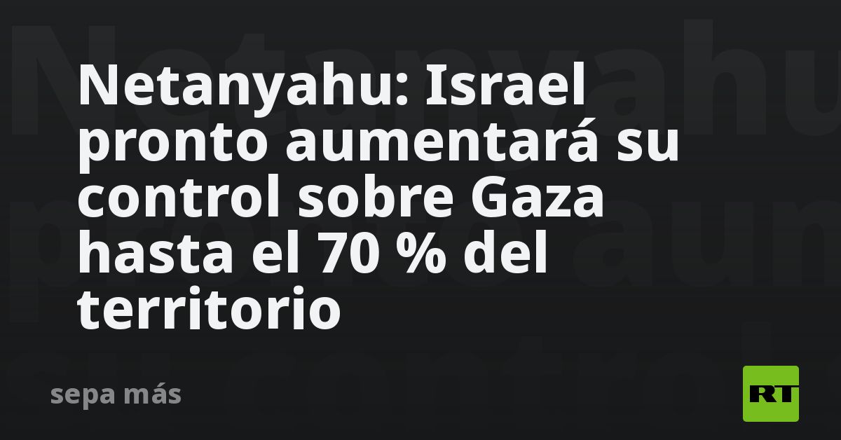 Netanyahu: Israel pronto aumentará su control sobre Gaza has