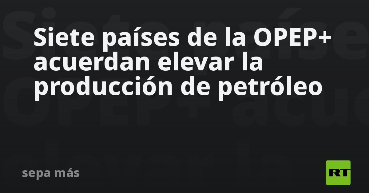 Siete países de la OPEP+ acuerdan elevar la producción de pe