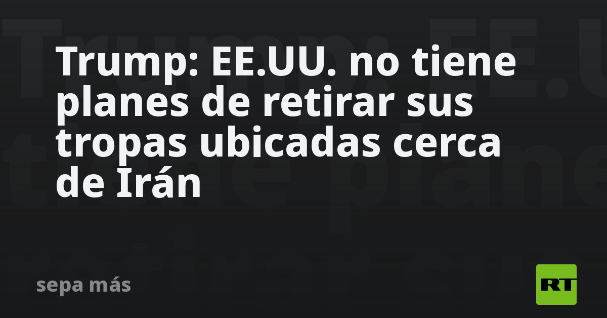 Trump: EE.UU. no tiene planes de retirar sus tropas ubicadas