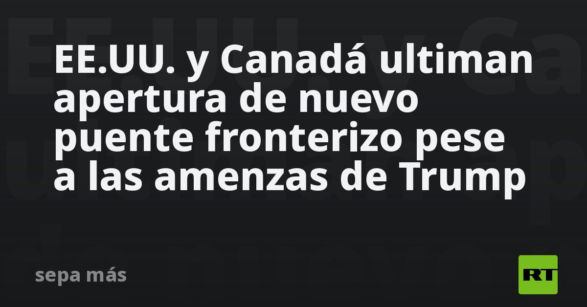 EE.UU. y Canadá ultiman apertura de nuevo puente f
