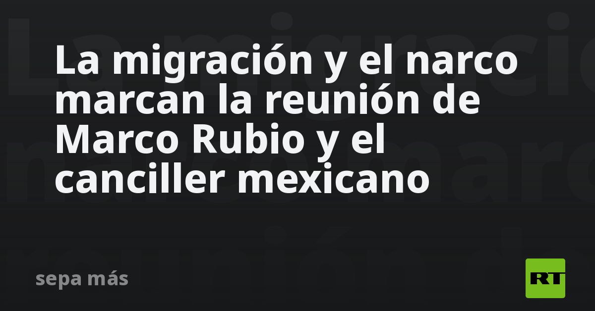 La migración y el narco marcan la reunión de Marco