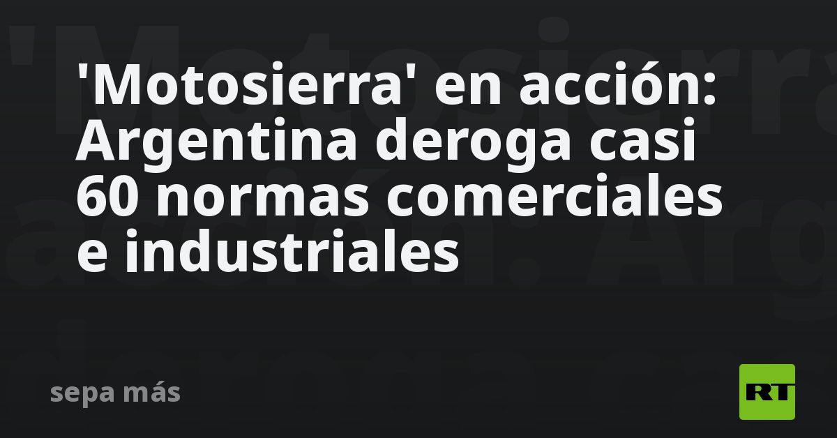 'Motosierra' en acción: Argentina deroga casi 60 normas come