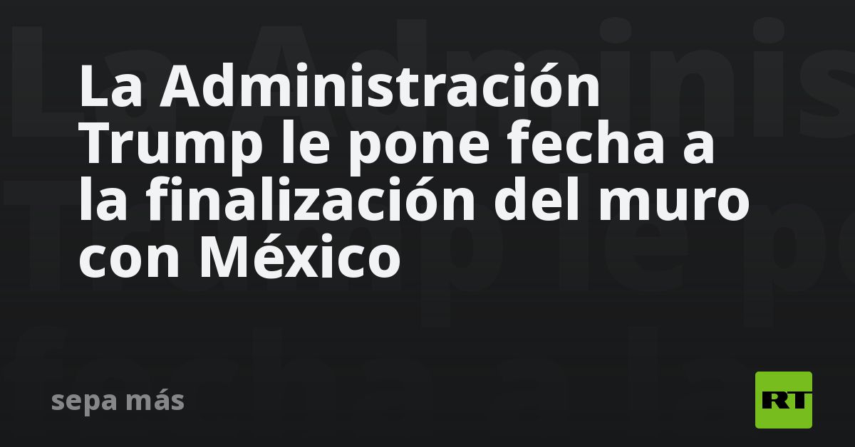La Administración Trump le pone fecha a la finalización del 