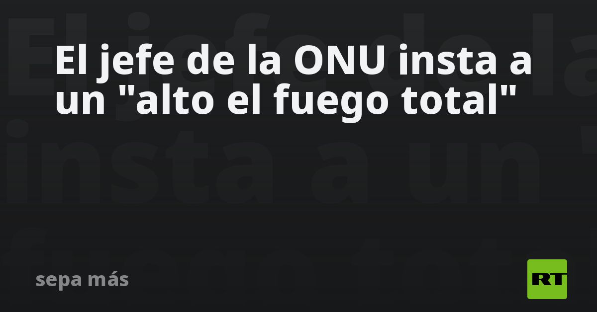 El jefe de la ONU insta a un "alto el fuego total"