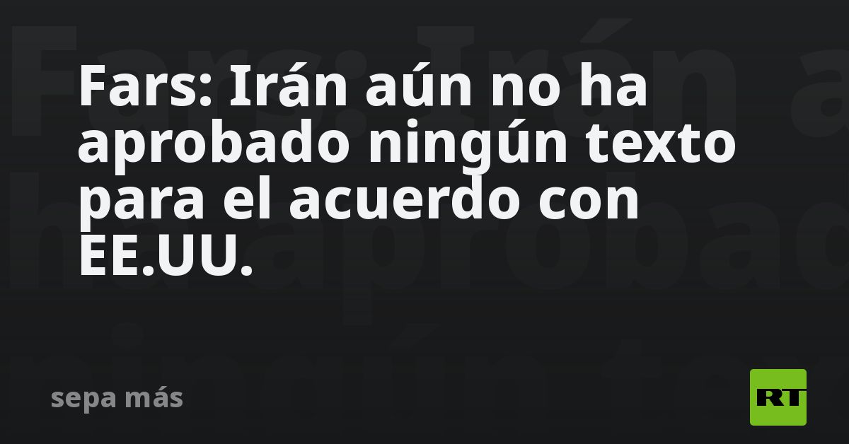 Fars: Irán aún no ha aprobado ningún texto para el