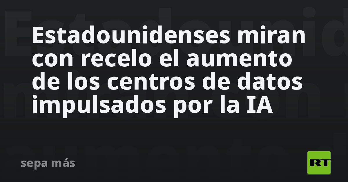 Estadounidenses miran con recelo el aumento de los centros de datos impulsados por la IA