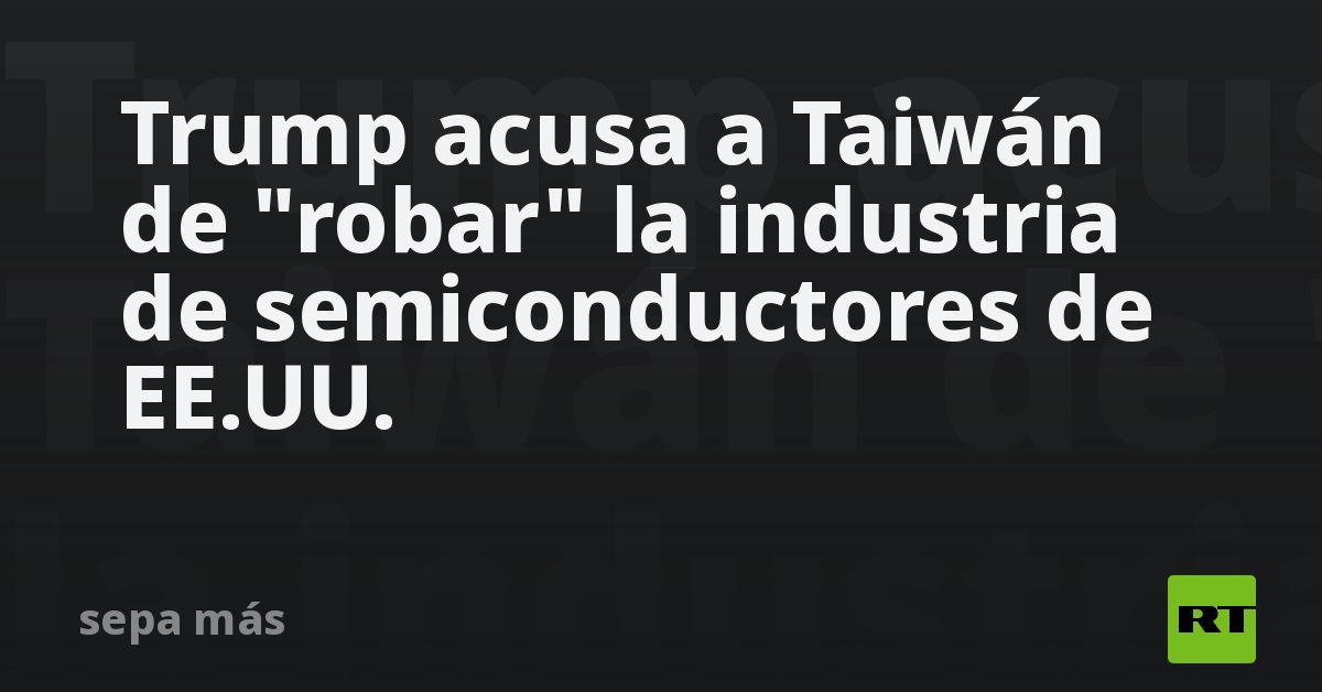 Trump acusa a Taiwán de "robar" la industria de semiconductores de EE.UU.