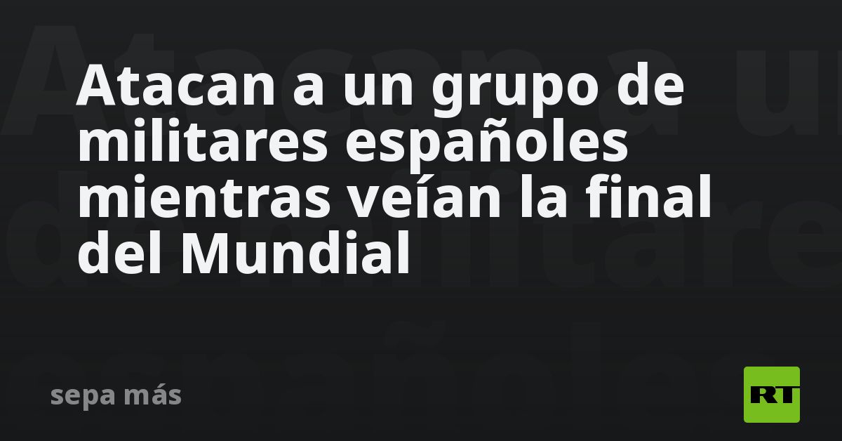 Atacan a un grupo de militares españoles mientras veían la final del Mundial