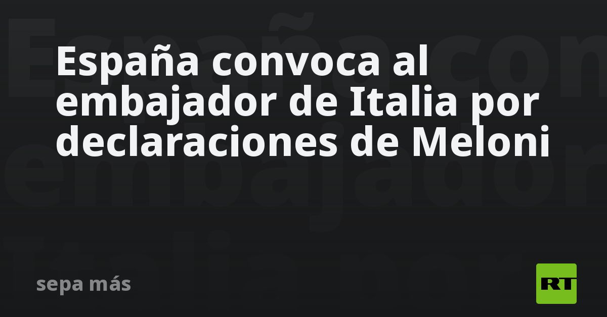 España convoca al embajador de Italia por declaraciones de Meloni