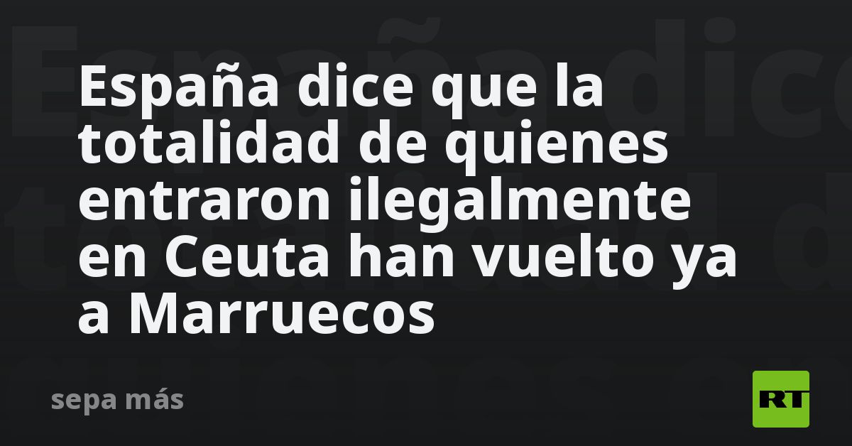España dice que la totalidad de quienes entraron ilegalmente en Ceuta han vuelto ya a Marruecos