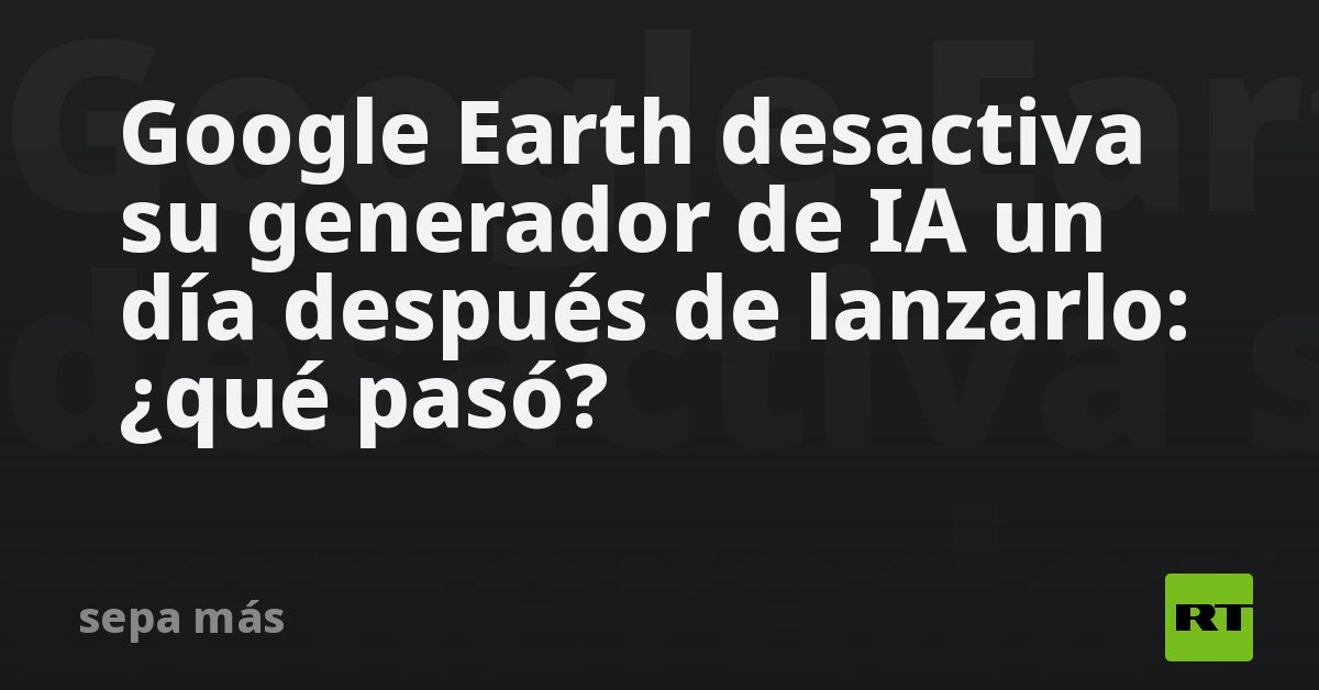 Google Earth desactiva su generador de IA un día después de lanzarlo: ¿qué pasó?