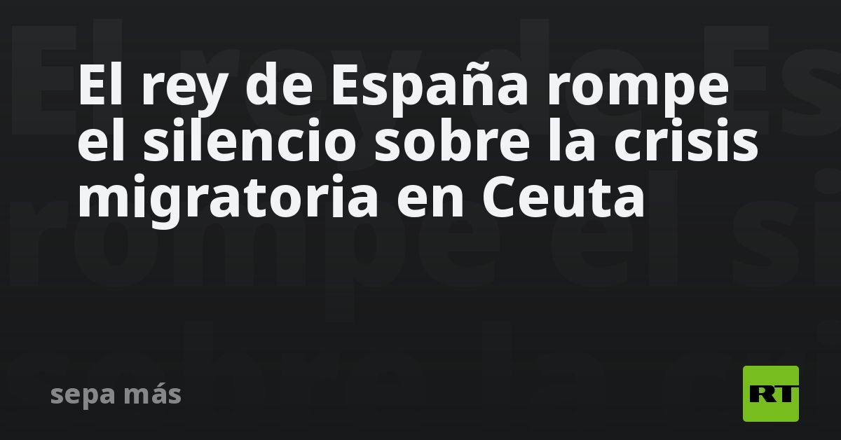 El rey de España rompe el silencio sobre la crisis migratoria en Ceuta