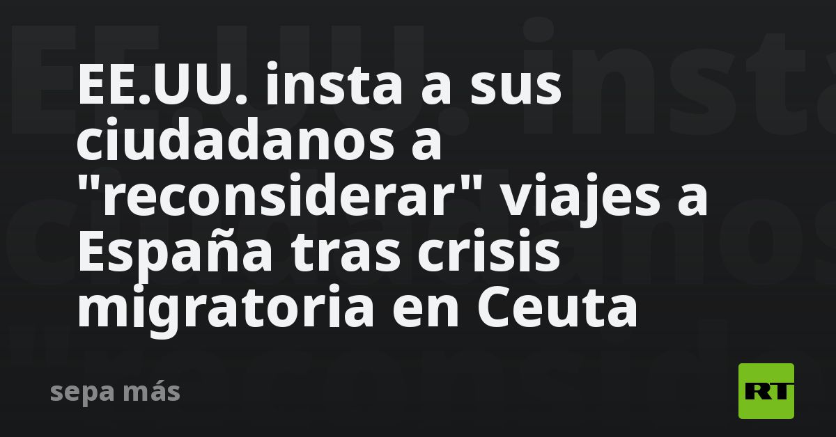 EE.UU. insta a sus ciudadanos a reconsiderar viajes a España tras crisis migratoria en Ceuta
