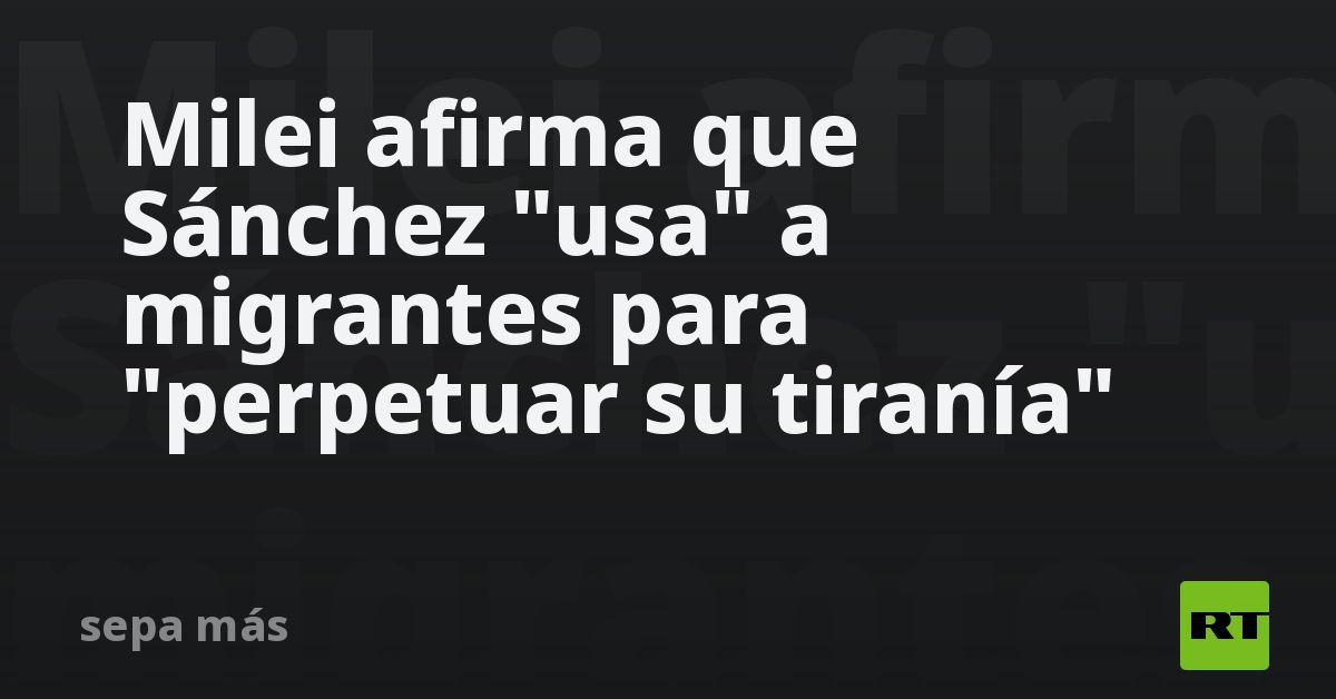 Milei afirma que Sánchez usa a migrantes para perpetuar su tiranía