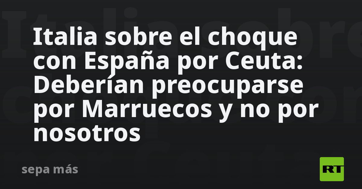 Italia sobre el choque con España por Ceuta: Deberían preocuparse por Marruecos y no por nosotros
