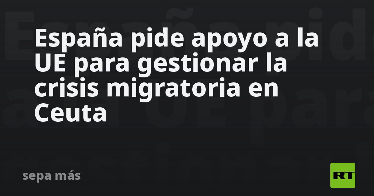 España pide apoyo a la UE para gestionar la crisis migratoria en Ceuta