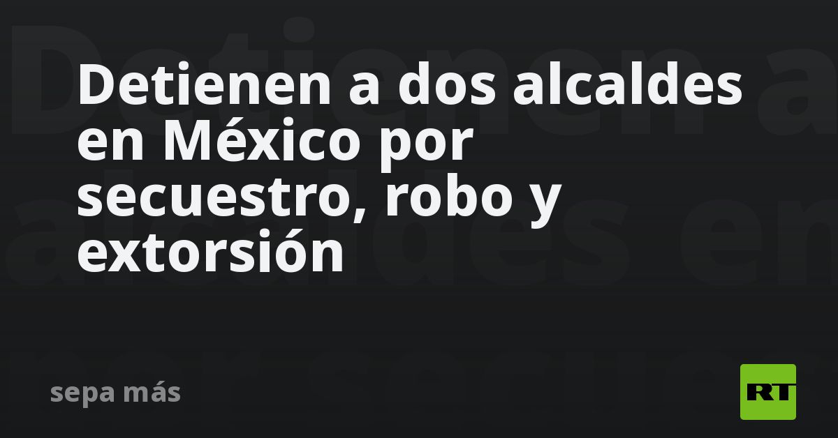Detienen a dos alcaldes en México por secuestro, robo y extorsión
