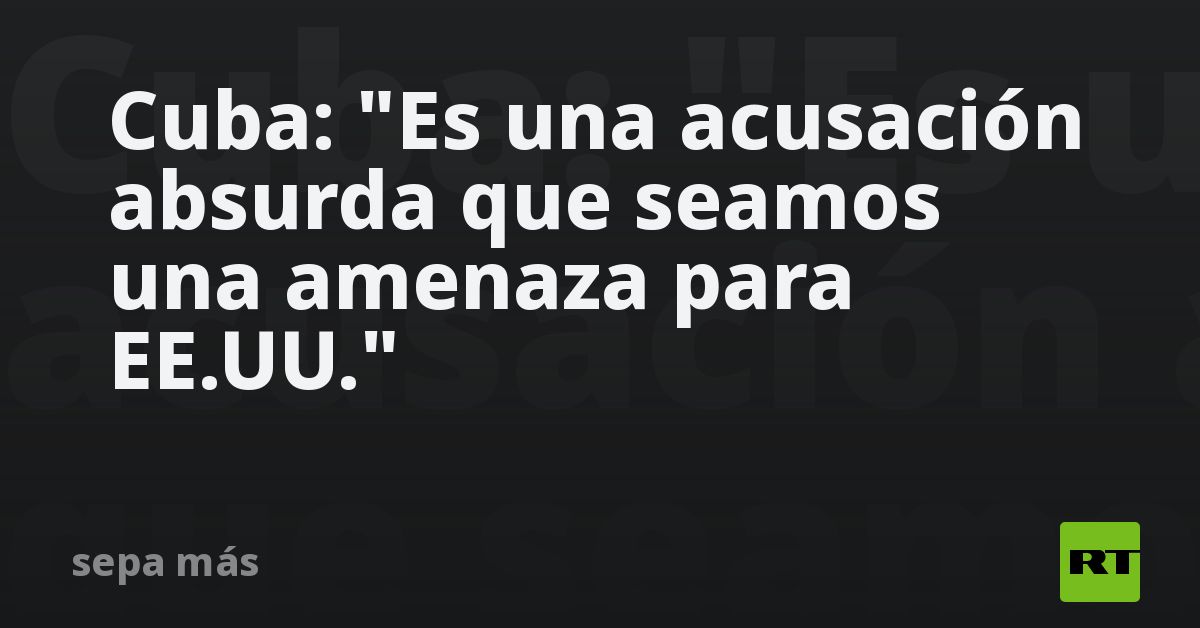 Cuba: "Es una acusación absurda que seamos una amenaza para EE.UU."