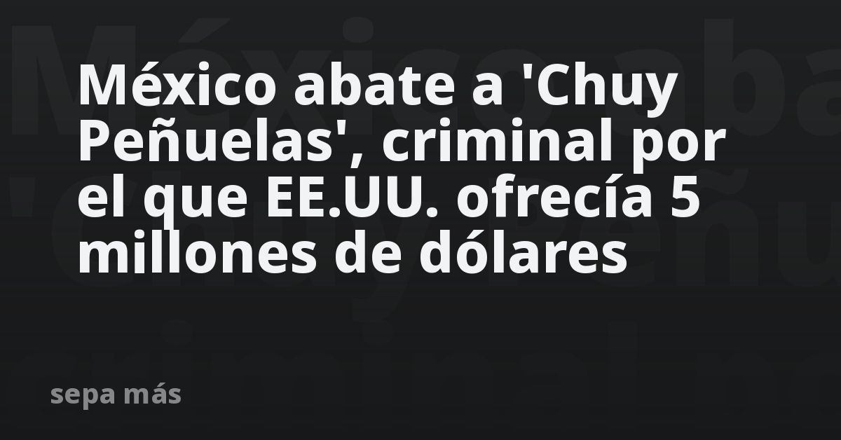 México abate a 'Chuy Peñuelas', criminal por el que EE.UU. ofrecía 5 millones de dólares