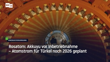 Rosatom: Akkuyu vor Inbetriebnahme – Atomstrom für Türkei noch 2026 geplant
