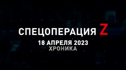 Спецоперация Z: хроника главных военных событий 18 апреля